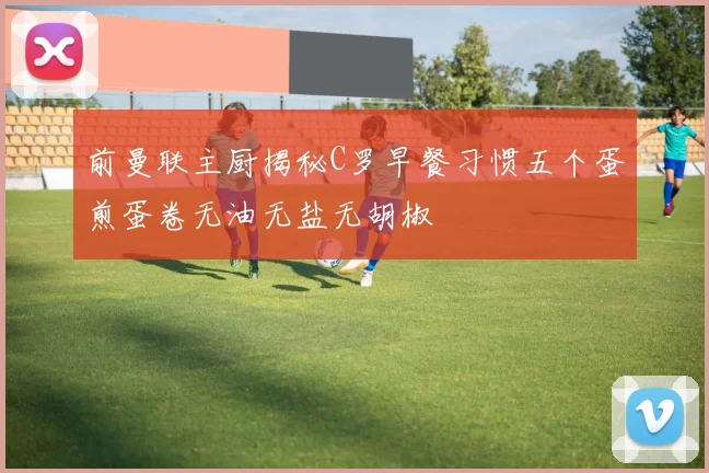 前曼联主厨揭秘C罗早餐习惯五个蛋煎蛋卷无油无盐无胡椒