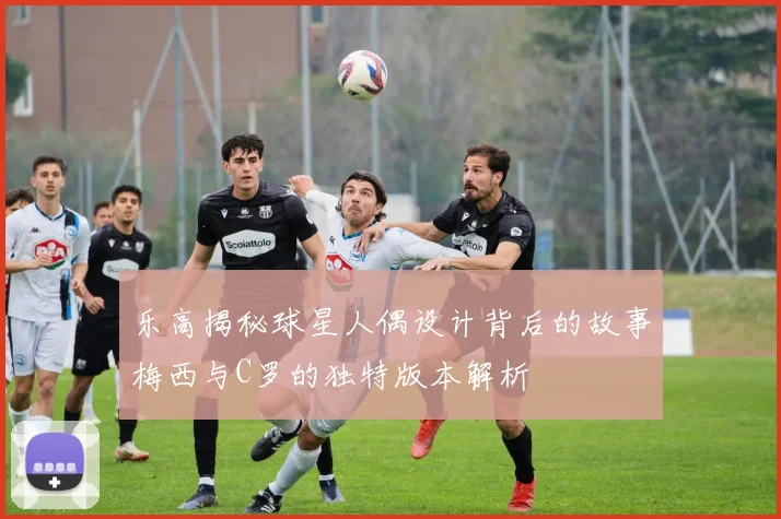 乐高揭秘球星人偶设计背后的故事梅西与C罗的独特版本解析
