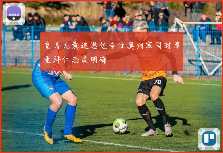 皇马无意追恩佐专注奥利塞同时尊重拜仁态度明确