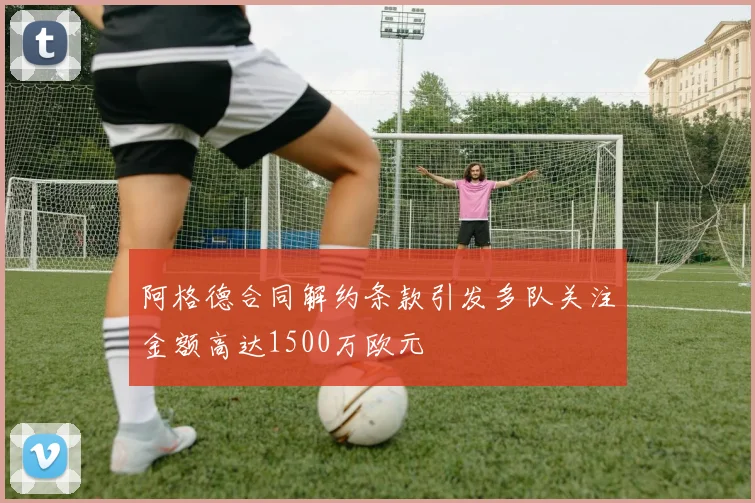 阿格德合同解约条款引发多队关注金额高达1500万欧元