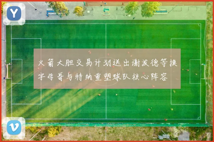 火箭大胆交易计划送出谢泼德等换字母哥与特纳重塑球队核心阵容