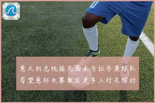 意大利总统接见国米与拉齐奥球队寄望意杯决赛激发更多人对足球的热爱